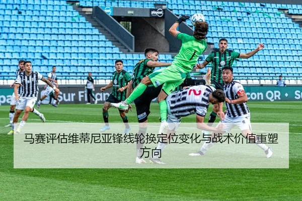 马赛评估维蒂尼亚锋线轮换定位变化与战术价值重塑方向 | kaiyun