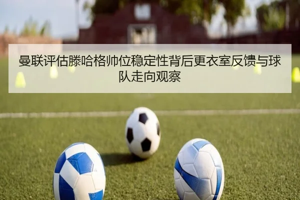 曼联评估滕哈格帅位稳定性背后更衣室反馈与球队走向观察