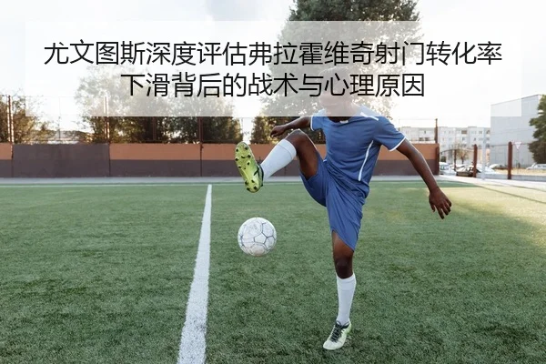 尤文图斯深度评估弗拉霍维奇射门转化率下滑背后的战术与心理原因