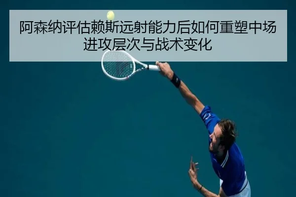阿森纳评估赖斯远射能力后如何重塑中场进攻层次与战术变化