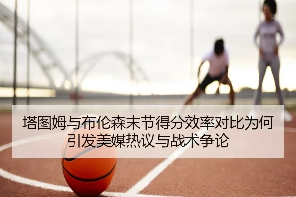 塔图姆与布伦森末节得分效率对比为何引发美媒热议与战术争论 | kaiyun
